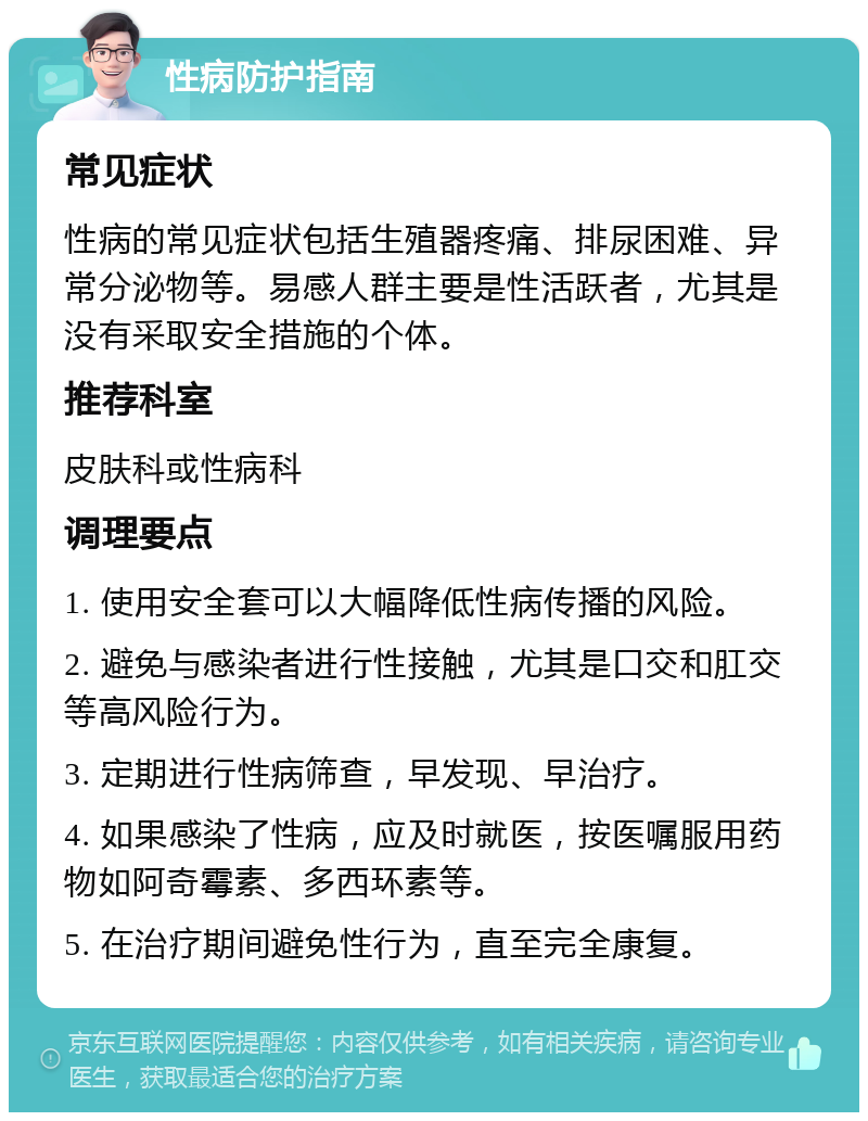 性病防护指南 常见症状 性病的常见症状包括生殖器疼痛、排尿困难、异常分泌物等。易感人群主要是性活跃者，尤其是没有采取安全措施的个体。 推荐科室 皮肤科或性病科 调理要点 1. 使用安全套可以大幅降低性病传播的风险。 2. 避免与感染者进行性接触，尤其是口交和肛交等高风险行为。 3. 定期进行性病筛查，早发现、早治疗。 4. 如果感染了性病，应及时就医，按医嘱服用药物如阿奇霉素、多西环素等。 5. 在治疗期间避免性行为，直至完全康复。