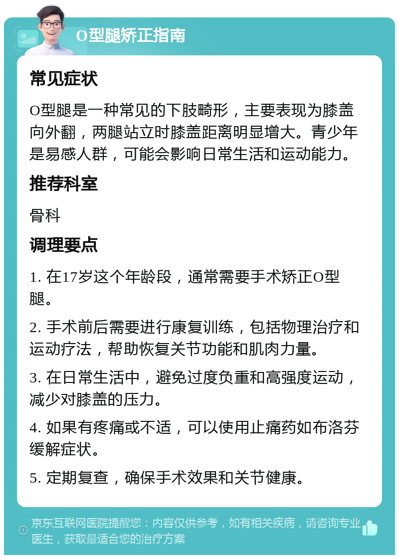 O型腿矫正指南 常见症状 O型腿是一种常见的下肢畸形，主要表现为膝盖向外翻，两腿站立时膝盖距离明显增大。青少年是易感人群，可能会影响日常生活和运动能力。 推荐科室 骨科 调理要点 1. 在17岁这个年龄段，通常需要手术矫正O型腿。 2. 手术前后需要进行康复训练，包括物理治疗和运动疗法，帮助恢复关节功能和肌肉力量。 3. 在日常生活中，避免过度负重和高强度运动，减少对膝盖的压力。 4. 如果有疼痛或不适，可以使用止痛药如布洛芬缓解症状。 5. 定期复查，确保手术效果和关节健康。