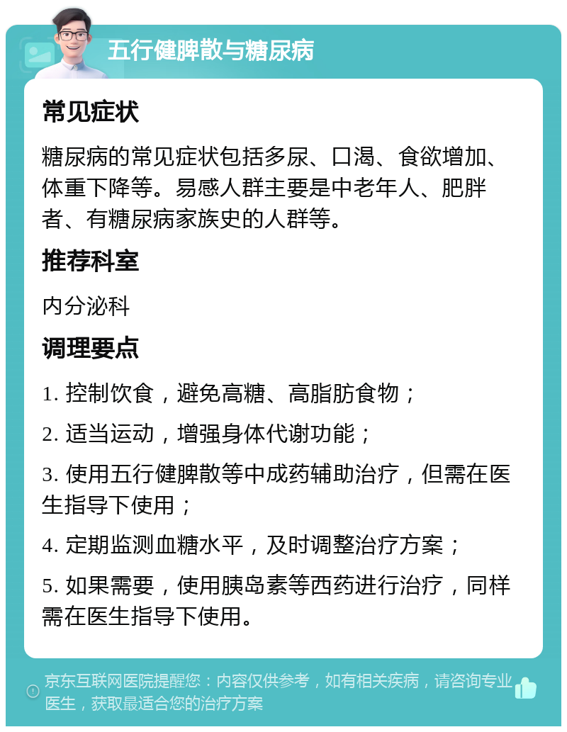 五行健脾散与糖尿病 常见症状 糖尿病的常见症状包括多尿、口渴、食欲增加、体重下降等。易感人群主要是中老年人、肥胖者、有糖尿病家族史的人群等。 推荐科室 内分泌科 调理要点 1. 控制饮食，避免高糖、高脂肪食物； 2. 适当运动，增强身体代谢功能； 3. 使用五行健脾散等中成药辅助治疗，但需在医生指导下使用； 4. 定期监测血糖水平，及时调整治疗方案； 5. 如果需要，使用胰岛素等西药进行治疗，同样需在医生指导下使用。