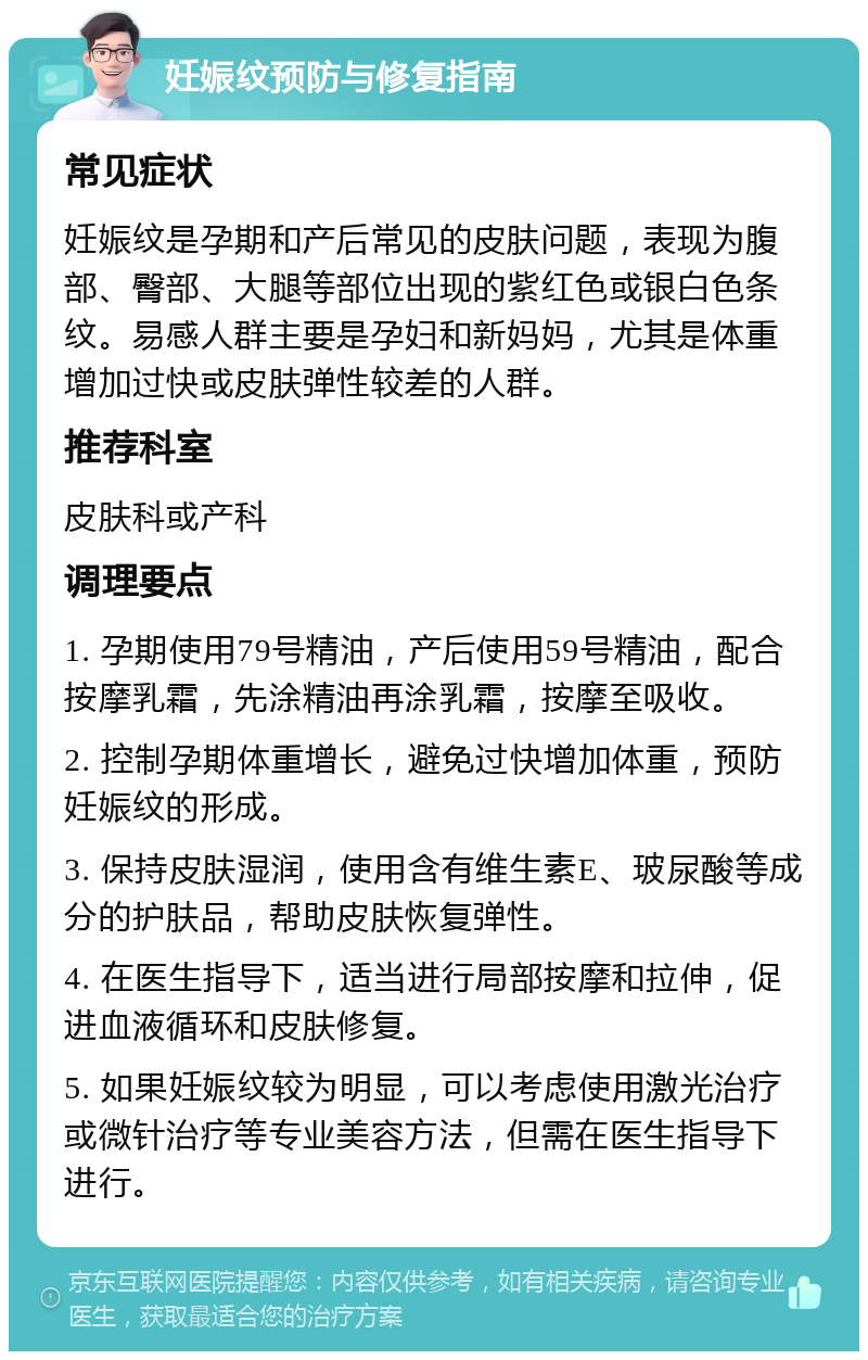 妊娠纹预防与修复指南 常见症状 妊娠纹是孕期和产后常见的皮肤问题，表现为腹部、臀部、大腿等部位出现的紫红色或银白色条纹。易感人群主要是孕妇和新妈妈，尤其是体重增加过快或皮肤弹性较差的人群。 推荐科室 皮肤科或产科 调理要点 1. 孕期使用79号精油，产后使用59号精油，配合按摩乳霜，先涂精油再涂乳霜，按摩至吸收。 2. 控制孕期体重增长，避免过快增加体重，预防妊娠纹的形成。 3. 保持皮肤湿润，使用含有维生素E、玻尿酸等成分的护肤品，帮助皮肤恢复弹性。 4. 在医生指导下，适当进行局部按摩和拉伸，促进血液循环和皮肤修复。 5. 如果妊娠纹较为明显，可以考虑使用激光治疗或微针治疗等专业美容方法，但需在医生指导下进行。