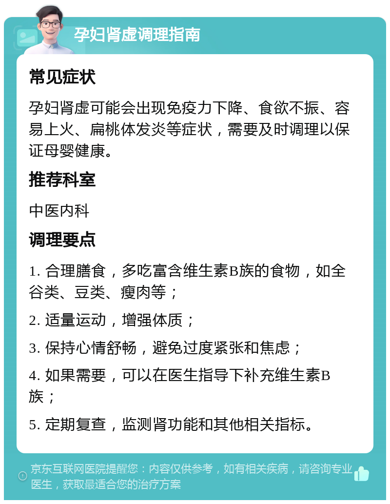 孕妇肾虚调理指南 常见症状 孕妇肾虚可能会出现免疫力下降、食欲不振、容易上火、扁桃体发炎等症状，需要及时调理以保证母婴健康。 推荐科室 中医内科 调理要点 1. 合理膳食，多吃富含维生素B族的食物，如全谷类、豆类、瘦肉等； 2. 适量运动，增强体质； 3. 保持心情舒畅，避免过度紧张和焦虑； 4. 如果需要，可以在医生指导下补充维生素B族； 5. 定期复查，监测肾功能和其他相关指标。