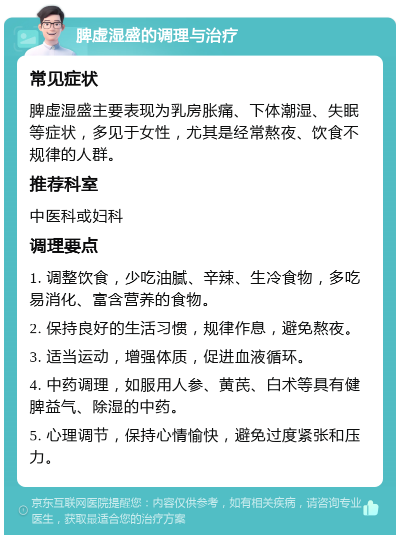 脾虚湿盛的调理与治疗 常见症状 脾虚湿盛主要表现为乳房胀痛、下体潮湿、失眠等症状，多见于女性，尤其是经常熬夜、饮食不规律的人群。 推荐科室 中医科或妇科 调理要点 1. 调整饮食，少吃油腻、辛辣、生冷食物，多吃易消化、富含营养的食物。 2. 保持良好的生活习惯，规律作息，避免熬夜。 3. 适当运动，增强体质，促进血液循环。 4. 中药调理，如服用人参、黄芪、白术等具有健脾益气、除湿的中药。 5. 心理调节，保持心情愉快，避免过度紧张和压力。