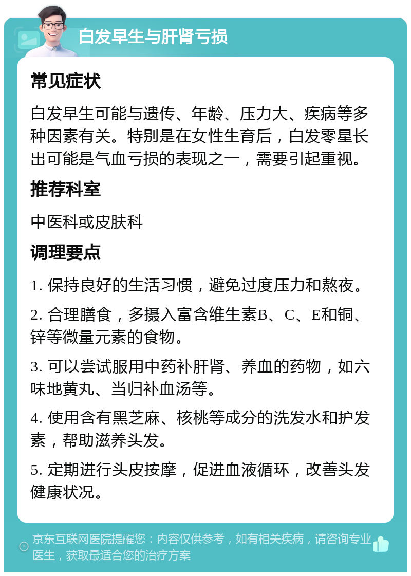 白发早生与肝肾亏损 常见症状 白发早生可能与遗传、年龄、压力大、疾病等多种因素有关。特别是在女性生育后，白发零星长出可能是气血亏损的表现之一，需要引起重视。 推荐科室 中医科或皮肤科 调理要点 1. 保持良好的生活习惯，避免过度压力和熬夜。 2. 合理膳食，多摄入富含维生素B、C、E和铜、锌等微量元素的食物。 3. 可以尝试服用中药补肝肾、养血的药物，如六味地黄丸、当归补血汤等。 4. 使用含有黑芝麻、核桃等成分的洗发水和护发素，帮助滋养头发。 5. 定期进行头皮按摩，促进血液循环，改善头发健康状况。