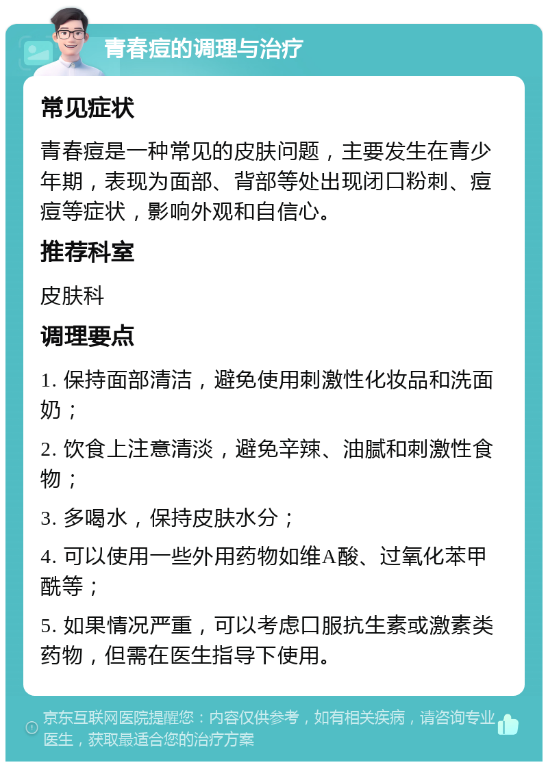 青春痘的调理与治疗 常见症状 青春痘是一种常见的皮肤问题，主要发生在青少年期，表现为面部、背部等处出现闭口粉刺、痘痘等症状，影响外观和自信心。 推荐科室 皮肤科 调理要点 1. 保持面部清洁，避免使用刺激性化妆品和洗面奶； 2. 饮食上注意清淡，避免辛辣、油腻和刺激性食物； 3. 多喝水，保持皮肤水分； 4. 可以使用一些外用药物如维A酸、过氧化苯甲酰等； 5. 如果情况严重，可以考虑口服抗生素或激素类药物，但需在医生指导下使用。