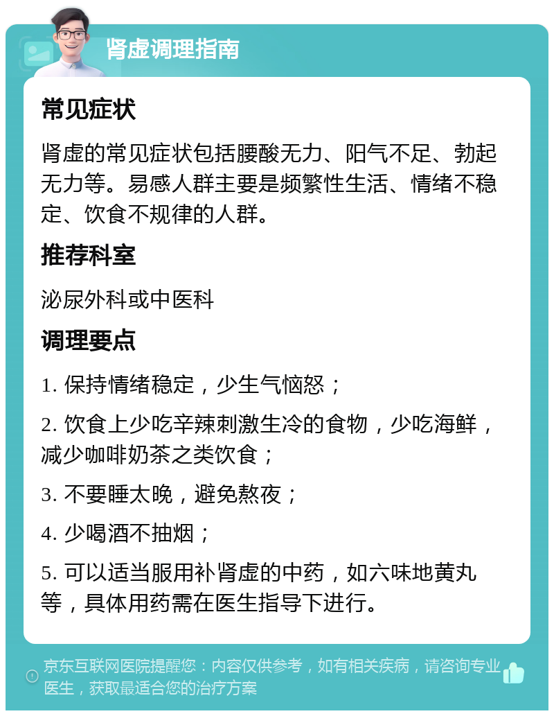 肾虚调理指南 常见症状 肾虚的常见症状包括腰酸无力、阳气不足、勃起无力等。易感人群主要是频繁性生活、情绪不稳定、饮食不规律的人群。 推荐科室 泌尿外科或中医科 调理要点 1. 保持情绪稳定，少生气恼怒； 2. 饮食上少吃辛辣刺激生冷的食物，少吃海鲜，减少咖啡奶茶之类饮食； 3. 不要睡太晚，避免熬夜； 4. 少喝酒不抽烟； 5. 可以适当服用补肾虚的中药，如六味地黄丸等，具体用药需在医生指导下进行。