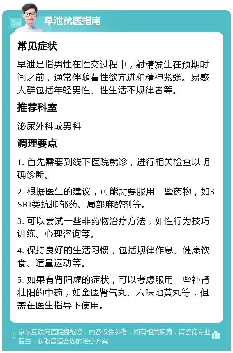 早泄就医指南 常见症状 早泄是指男性在性交过程中，射精发生在预期时间之前，通常伴随着性欲亢进和精神紧张。易感人群包括年轻男性、性生活不规律者等。 推荐科室 泌尿外科或男科 调理要点 1. 首先需要到线下医院就诊，进行相关检查以明确诊断。 2. 根据医生的建议，可能需要服用一些药物，如SSRI类抗抑郁药、局部麻醉剂等。 3. 可以尝试一些非药物治疗方法，如性行为技巧训练、心理咨询等。 4. 保持良好的生活习惯，包括规律作息、健康饮食、适量运动等。 5. 如果有肾阳虚的症状，可以考虑服用一些补肾壮阳的中药，如金匮肾气丸、六味地黄丸等，但需在医生指导下使用。