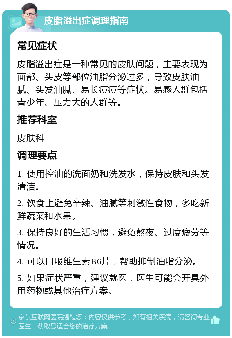 皮脂溢出症调理指南 常见症状 皮脂溢出症是一种常见的皮肤问题，主要表现为面部、头皮等部位油脂分泌过多，导致皮肤油腻、头发油腻、易长痘痘等症状。易感人群包括青少年、压力大的人群等。 推荐科室 皮肤科 调理要点 1. 使用控油的洗面奶和洗发水，保持皮肤和头发清洁。 2. 饮食上避免辛辣、油腻等刺激性食物，多吃新鲜蔬菜和水果。 3. 保持良好的生活习惯，避免熬夜、过度疲劳等情况。 4. 可以口服维生素B6片，帮助抑制油脂分泌。 5. 如果症状严重，建议就医，医生可能会开具外用药物或其他治疗方案。