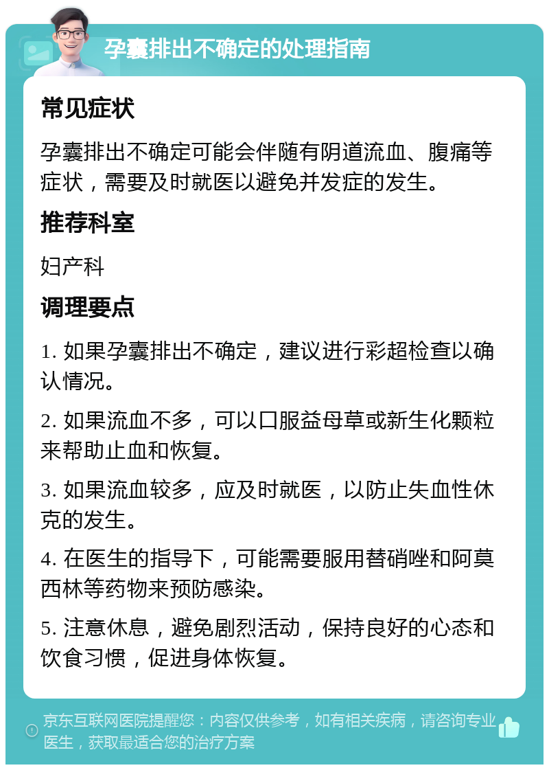 孕囊排出不确定的处理指南 常见症状 孕囊排出不确定可能会伴随有阴道流血、腹痛等症状，需要及时就医以避免并发症的发生。 推荐科室 妇产科 调理要点 1. 如果孕囊排出不确定，建议进行彩超检查以确认情况。 2. 如果流血不多，可以口服益母草或新生化颗粒来帮助止血和恢复。 3. 如果流血较多，应及时就医，以防止失血性休克的发生。 4. 在医生的指导下，可能需要服用替硝唑和阿莫西林等药物来预防感染。 5. 注意休息，避免剧烈活动，保持良好的心态和饮食习惯，促进身体恢复。