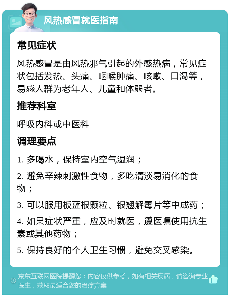 风热感冒就医指南 常见症状 风热感冒是由风热邪气引起的外感热病，常见症状包括发热、头痛、咽喉肿痛、咳嗽、口渴等，易感人群为老年人、儿童和体弱者。 推荐科室 呼吸内科或中医科 调理要点 1. 多喝水，保持室内空气湿润； 2. 避免辛辣刺激性食物，多吃清淡易消化的食物； 3. 可以服用板蓝根颗粒、银翘解毒片等中成药； 4. 如果症状严重，应及时就医，遵医嘱使用抗生素或其他药物； 5. 保持良好的个人卫生习惯，避免交叉感染。