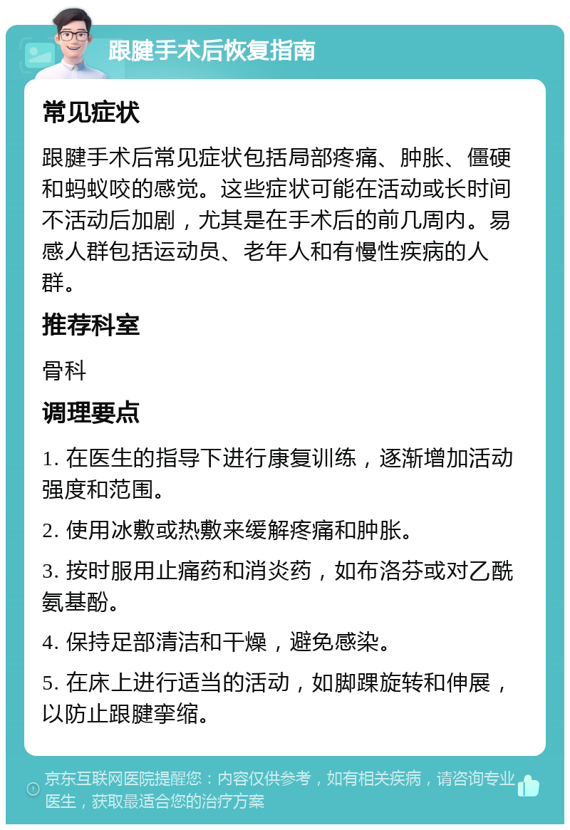 跟腱手术后恢复指南 常见症状 跟腱手术后常见症状包括局部疼痛、肿胀、僵硬和蚂蚁咬的感觉。这些症状可能在活动或长时间不活动后加剧，尤其是在手术后的前几周内。易感人群包括运动员、老年人和有慢性疾病的人群。 推荐科室 骨科 调理要点 1. 在医生的指导下进行康复训练，逐渐增加活动强度和范围。 2. 使用冰敷或热敷来缓解疼痛和肿胀。 3. 按时服用止痛药和消炎药，如布洛芬或对乙酰氨基酚。 4. 保持足部清洁和干燥，避免感染。 5. 在床上进行适当的活动，如脚踝旋转和伸展，以防止跟腱挛缩。