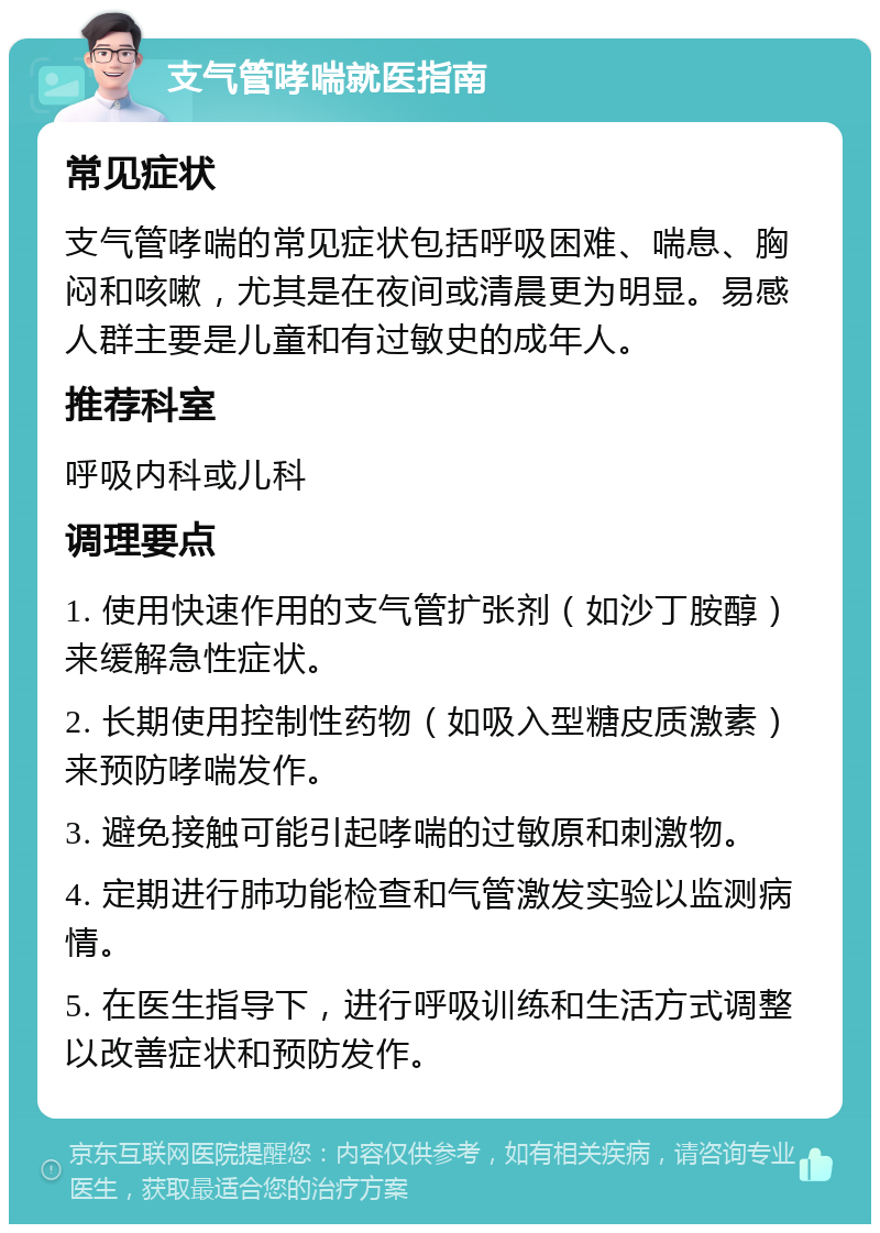 支气管哮喘就医指南 常见症状 支气管哮喘的常见症状包括呼吸困难、喘息、胸闷和咳嗽，尤其是在夜间或清晨更为明显。易感人群主要是儿童和有过敏史的成年人。 推荐科室 呼吸内科或儿科 调理要点 1. 使用快速作用的支气管扩张剂（如沙丁胺醇）来缓解急性症状。 2. 长期使用控制性药物（如吸入型糖皮质激素）来预防哮喘发作。 3. 避免接触可能引起哮喘的过敏原和刺激物。 4. 定期进行肺功能检查和气管激发实验以监测病情。 5. 在医生指导下，进行呼吸训练和生活方式调整以改善症状和预防发作。