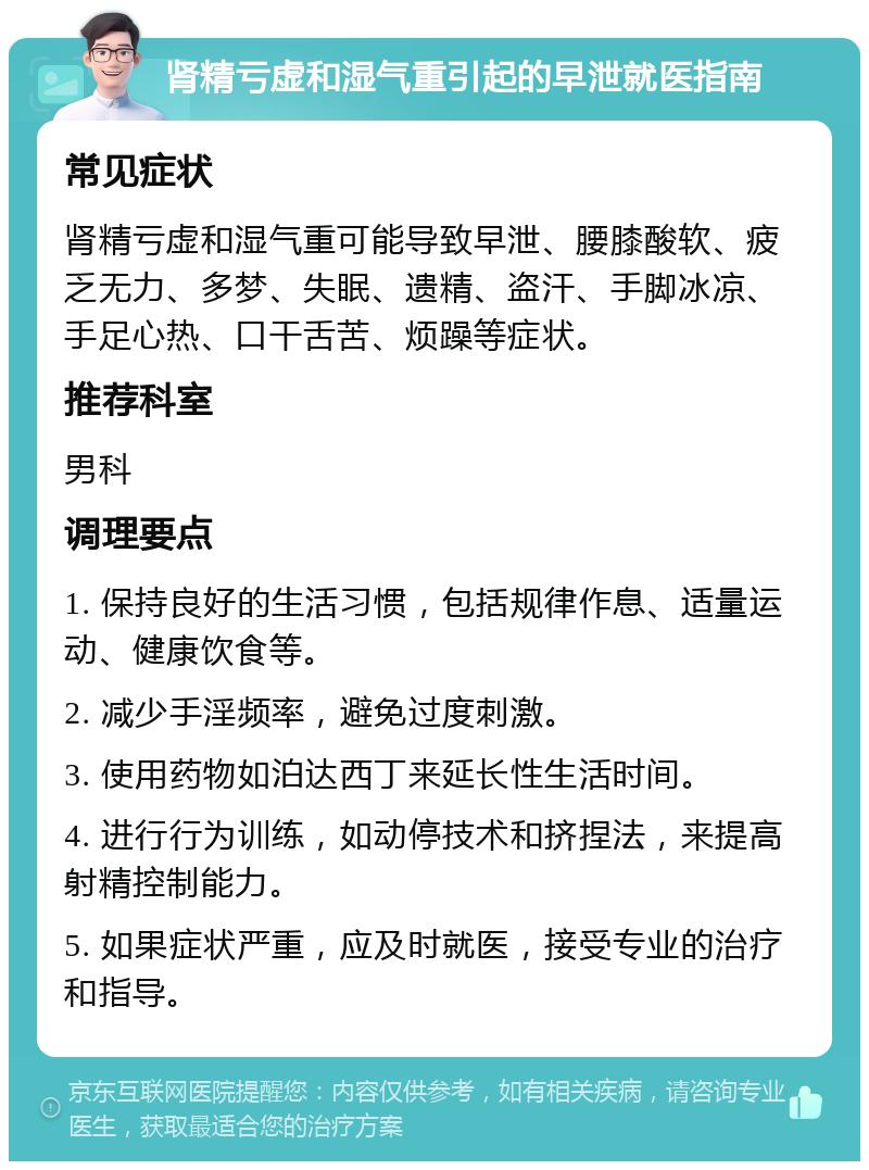 肾精亏虚和湿气重引起的早泄就医指南 常见症状 肾精亏虚和湿气重可能导致早泄、腰膝酸软、疲乏无力、多梦、失眠、遗精、盗汗、手脚冰凉、手足心热、口干舌苦、烦躁等症状。 推荐科室 男科 调理要点 1. 保持良好的生活习惯，包括规律作息、适量运动、健康饮食等。 2. 减少手淫频率，避免过度刺激。 3. 使用药物如泊达西丁来延长性生活时间。 4. 进行行为训练，如动停技术和挤捏法，来提高射精控制能力。 5. 如果症状严重，应及时就医，接受专业的治疗和指导。