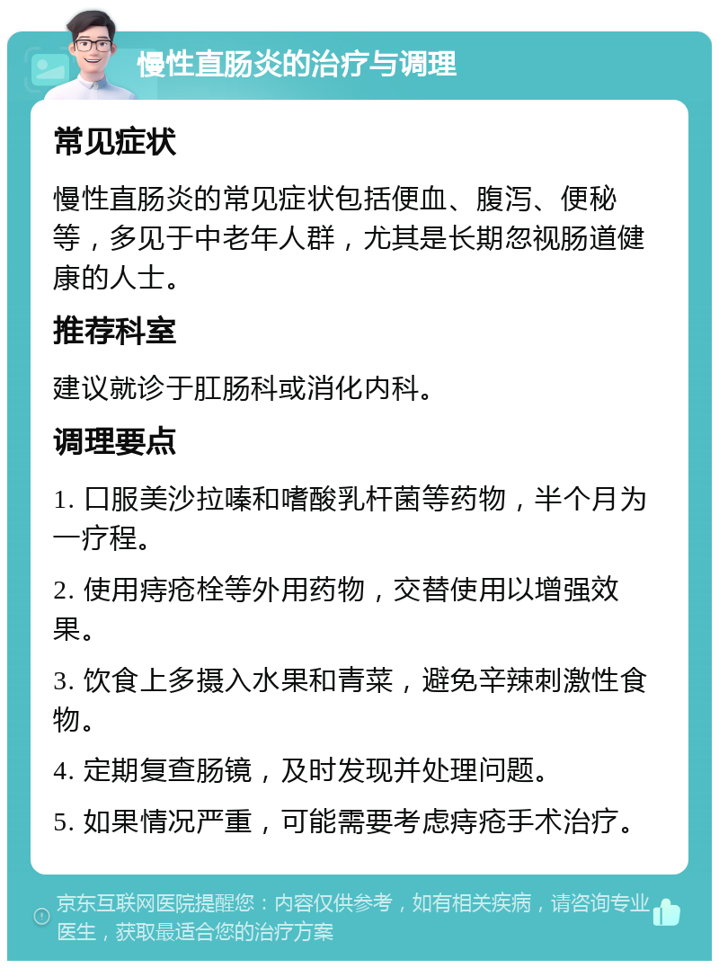 慢性直肠炎的治疗与调理 常见症状 慢性直肠炎的常见症状包括便血、腹泻、便秘等，多见于中老年人群，尤其是长期忽视肠道健康的人士。 推荐科室 建议就诊于肛肠科或消化内科。 调理要点 1. 口服美沙拉嗪和嗜酸乳杆菌等药物，半个月为一疗程。 2. 使用痔疮栓等外用药物，交替使用以增强效果。 3. 饮食上多摄入水果和青菜，避免辛辣刺激性食物。 4. 定期复查肠镜，及时发现并处理问题。 5. 如果情况严重，可能需要考虑痔疮手术治疗。