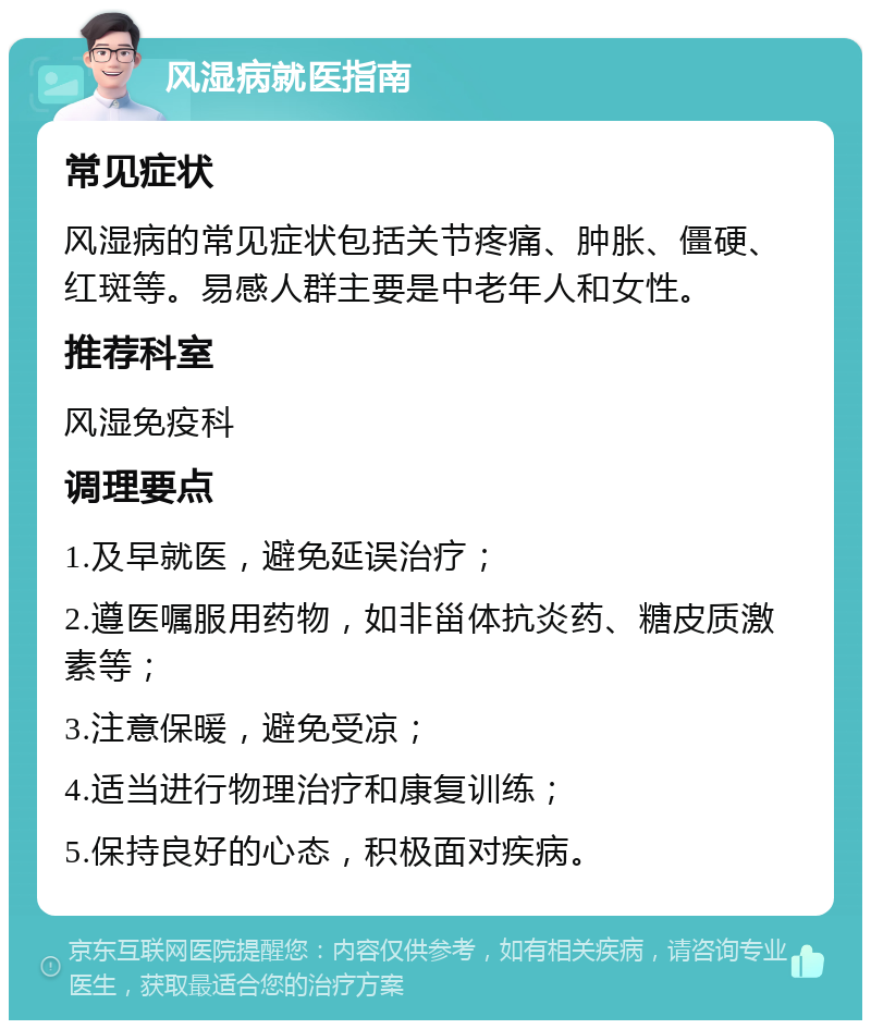 风湿病就医指南 常见症状 风湿病的常见症状包括关节疼痛、肿胀、僵硬、红斑等。易感人群主要是中老年人和女性。 推荐科室 风湿免疫科 调理要点 1.及早就医，避免延误治疗； 2.遵医嘱服用药物，如非甾体抗炎药、糖皮质激素等； 3.注意保暖，避免受凉； 4.适当进行物理治疗和康复训练； 5.保持良好的心态，积极面对疾病。