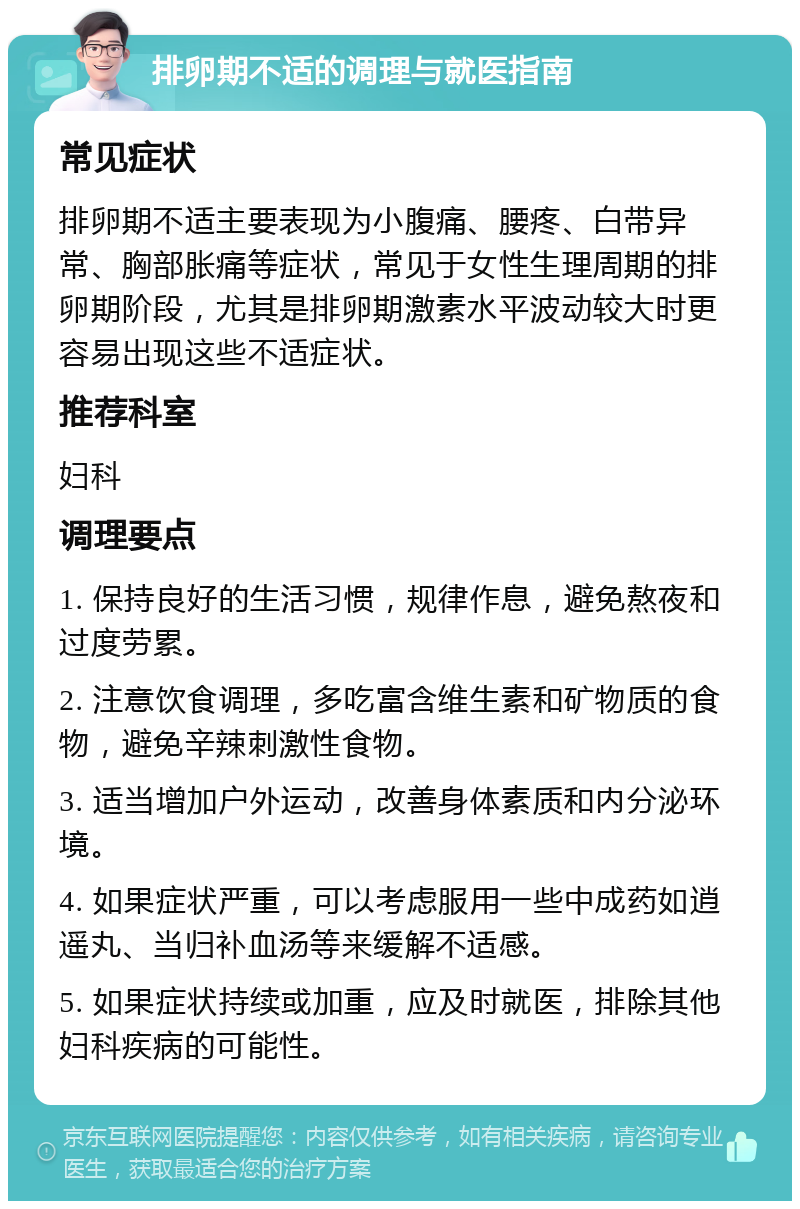 排卵期不适的调理与就医指南 常见症状 排卵期不适主要表现为小腹痛、腰疼、白带异常、胸部胀痛等症状，常见于女性生理周期的排卵期阶段，尤其是排卵期激素水平波动较大时更容易出现这些不适症状。 推荐科室 妇科 调理要点 1. 保持良好的生活习惯，规律作息，避免熬夜和过度劳累。 2. 注意饮食调理，多吃富含维生素和矿物质的食物，避免辛辣刺激性食物。 3. 适当增加户外运动，改善身体素质和内分泌环境。 4. 如果症状严重，可以考虑服用一些中成药如逍遥丸、当归补血汤等来缓解不适感。 5. 如果症状持续或加重，应及时就医，排除其他妇科疾病的可能性。