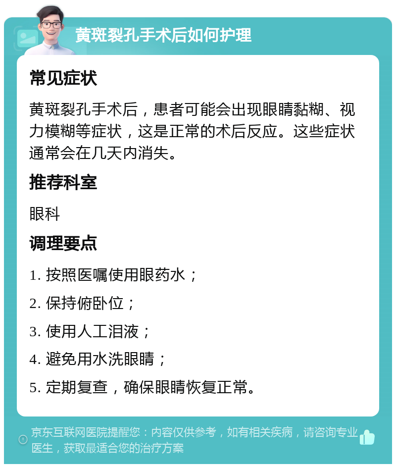 黄斑裂孔手术后如何护理 常见症状 黄斑裂孔手术后，患者可能会出现眼睛黏糊、视力模糊等症状，这是正常的术后反应。这些症状通常会在几天内消失。 推荐科室 眼科 调理要点 1. 按照医嘱使用眼药水； 2. 保持俯卧位； 3. 使用人工泪液； 4. 避免用水洗眼睛； 5. 定期复查，确保眼睛恢复正常。