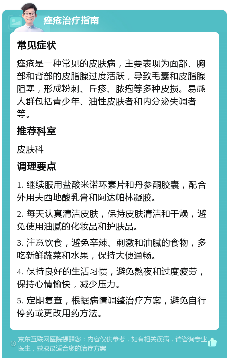 痤疮治疗指南 常见症状 痤疮是一种常见的皮肤病，主要表现为面部、胸部和背部的皮脂腺过度活跃，导致毛囊和皮脂腺阻塞，形成粉刺、丘疹、脓疱等多种皮损。易感人群包括青少年、油性皮肤者和内分泌失调者等。 推荐科室 皮肤科 调理要点 1. 继续服用盐酸米诺环素片和丹参酮胶囊，配合外用夫西地酸乳膏和阿达帕林凝胶。 2. 每天认真清洁皮肤，保持皮肤清洁和干燥，避免使用油腻的化妆品和护肤品。 3. 注意饮食，避免辛辣、刺激和油腻的食物，多吃新鲜蔬菜和水果，保持大便通畅。 4. 保持良好的生活习惯，避免熬夜和过度疲劳，保持心情愉快，减少压力。 5. 定期复查，根据病情调整治疗方案，避免自行停药或更改用药方法。