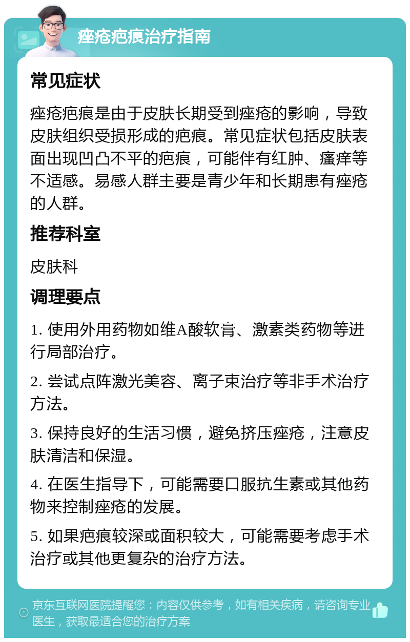 痤疮疤痕治疗指南 常见症状 痤疮疤痕是由于皮肤长期受到痤疮的影响，导致皮肤组织受损形成的疤痕。常见症状包括皮肤表面出现凹凸不平的疤痕，可能伴有红肿、瘙痒等不适感。易感人群主要是青少年和长期患有痤疮的人群。 推荐科室 皮肤科 调理要点 1. 使用外用药物如维A酸软膏、激素类药物等进行局部治疗。 2. 尝试点阵激光美容、离子束治疗等非手术治疗方法。 3. 保持良好的生活习惯，避免挤压痤疮，注意皮肤清洁和保湿。 4. 在医生指导下，可能需要口服抗生素或其他药物来控制痤疮的发展。 5. 如果疤痕较深或面积较大，可能需要考虑手术治疗或其他更复杂的治疗方法。