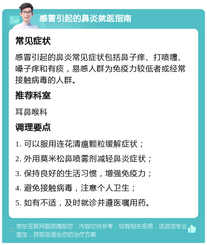 感冒引起的鼻炎就医指南 常见症状 感冒引起的鼻炎常见症状包括鼻子痒、打喷嚏、嗓子痒和有痰，易感人群为免疫力较低者或经常接触病毒的人群。 推荐科室 耳鼻喉科 调理要点 1. 可以服用连花清瘟颗粒缓解症状； 2. 外用莫米松鼻喷雾剂减轻鼻炎症状； 3. 保持良好的生活习惯，增强免疫力； 4. 避免接触病毒，注意个人卫生； 5. 如有不适，及时就诊并遵医嘱用药。