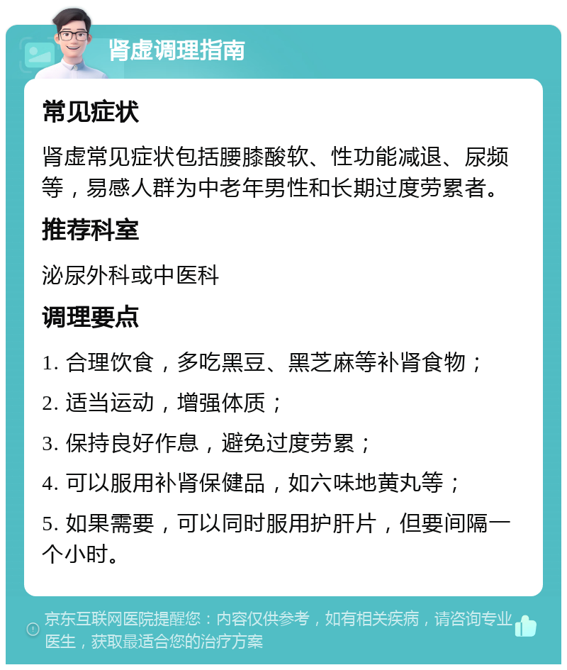 肾虚调理指南 常见症状 肾虚常见症状包括腰膝酸软、性功能减退、尿频等，易感人群为中老年男性和长期过度劳累者。 推荐科室 泌尿外科或中医科 调理要点 1. 合理饮食，多吃黑豆、黑芝麻等补肾食物； 2. 适当运动，增强体质； 3. 保持良好作息，避免过度劳累； 4. 可以服用补肾保健品，如六味地黄丸等； 5. 如果需要，可以同时服用护肝片，但要间隔一个小时。