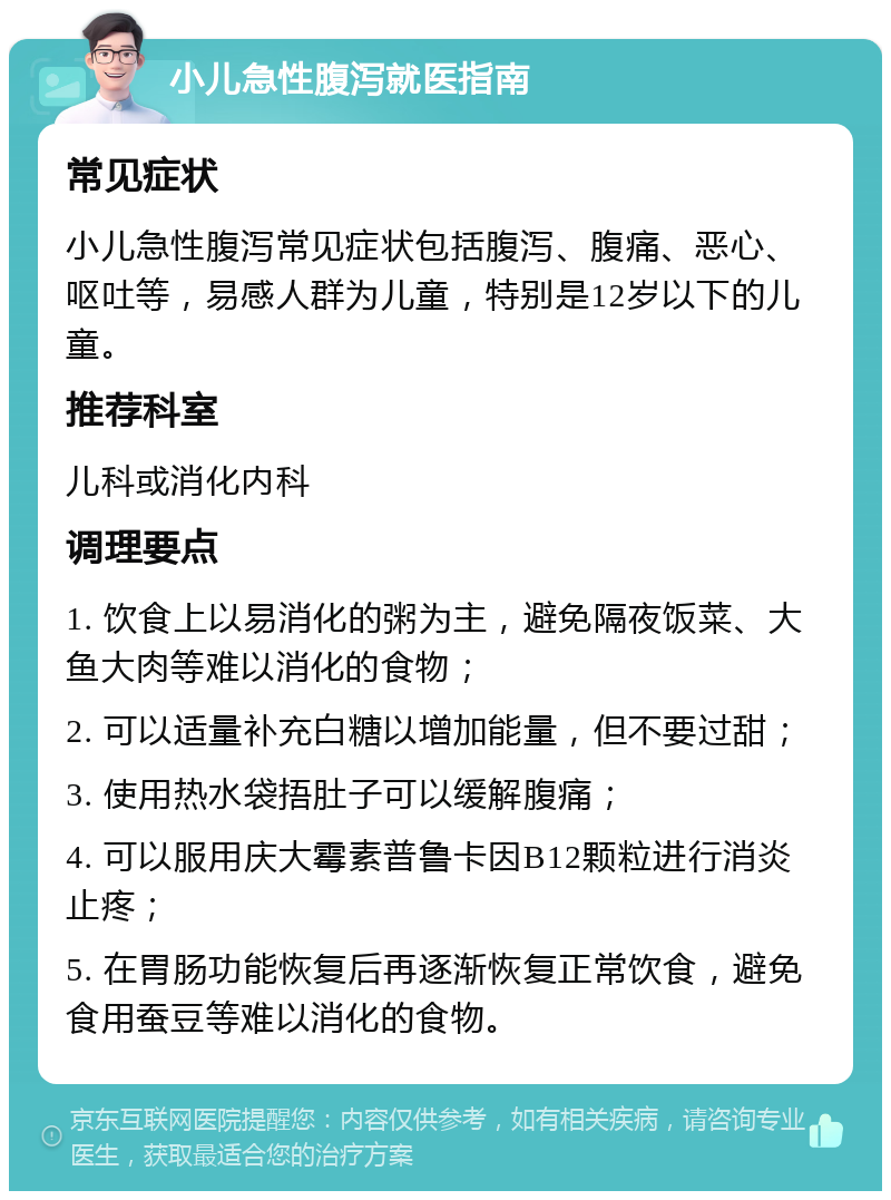 小儿急性腹泻就医指南 常见症状 小儿急性腹泻常见症状包括腹泻、腹痛、恶心、呕吐等，易感人群为儿童，特别是12岁以下的儿童。 推荐科室 儿科或消化内科 调理要点 1. 饮食上以易消化的粥为主，避免隔夜饭菜、大鱼大肉等难以消化的食物； 2. 可以适量补充白糖以增加能量，但不要过甜； 3. 使用热水袋捂肚子可以缓解腹痛； 4. 可以服用庆大霉素普鲁卡因B12颗粒进行消炎止疼； 5. 在胃肠功能恢复后再逐渐恢复正常饮食，避免食用蚕豆等难以消化的食物。