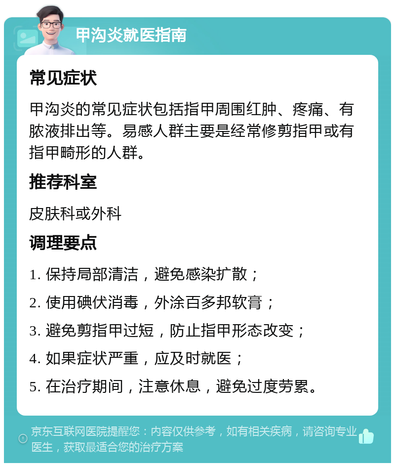 甲沟炎就医指南 常见症状 甲沟炎的常见症状包括指甲周围红肿、疼痛、有脓液排出等。易感人群主要是经常修剪指甲或有指甲畸形的人群。 推荐科室 皮肤科或外科 调理要点 1. 保持局部清洁，避免感染扩散； 2. 使用碘伏消毒，外涂百多邦软膏； 3. 避免剪指甲过短，防止指甲形态改变； 4. 如果症状严重，应及时就医； 5. 在治疗期间，注意休息，避免过度劳累。