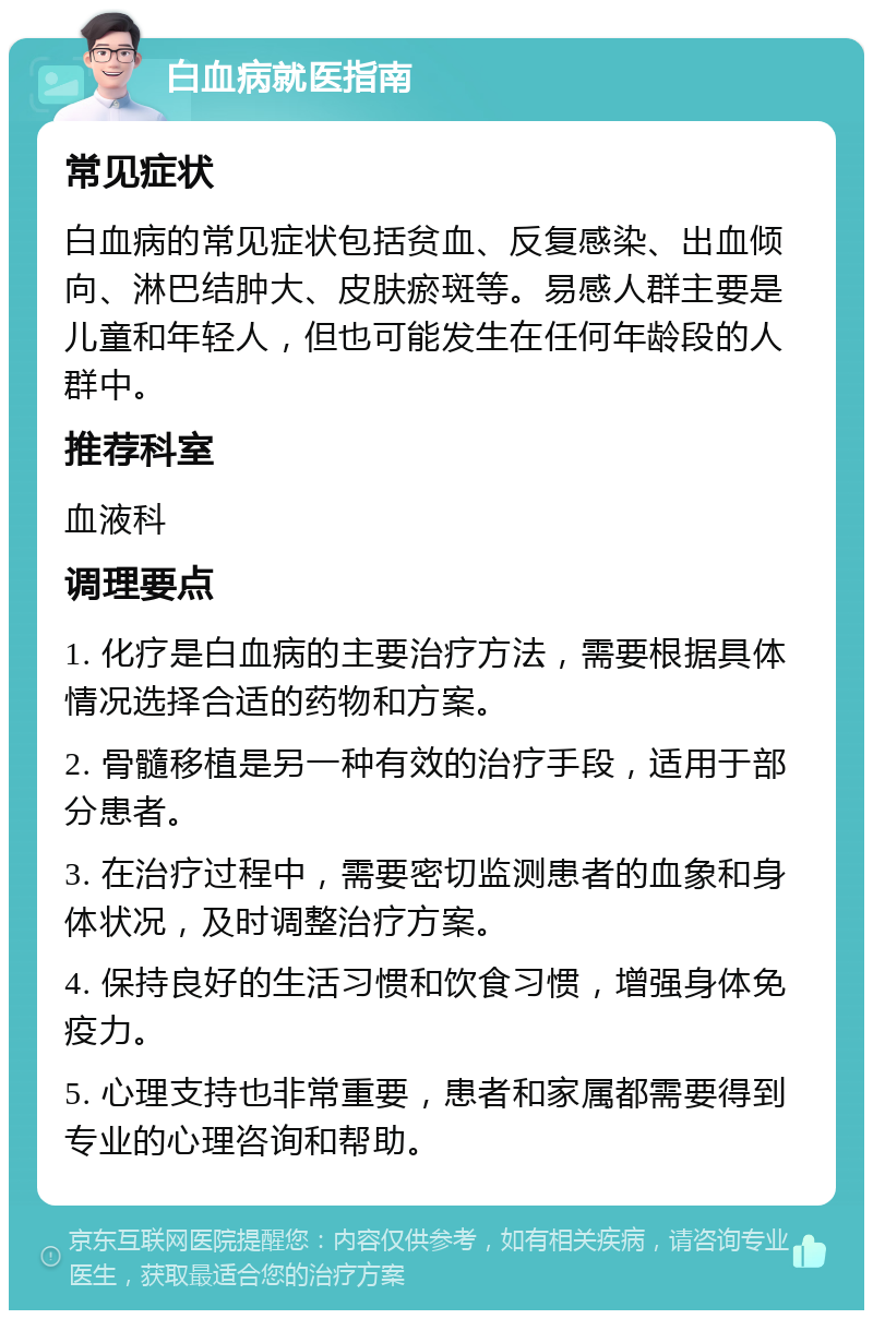 白血病就医指南 常见症状 白血病的常见症状包括贫血、反复感染、出血倾向、淋巴结肿大、皮肤瘀斑等。易感人群主要是儿童和年轻人，但也可能发生在任何年龄段的人群中。 推荐科室 血液科 调理要点 1. 化疗是白血病的主要治疗方法，需要根据具体情况选择合适的药物和方案。 2. 骨髓移植是另一种有效的治疗手段，适用于部分患者。 3. 在治疗过程中，需要密切监测患者的血象和身体状况，及时调整治疗方案。 4. 保持良好的生活习惯和饮食习惯，增强身体免疫力。 5. 心理支持也非常重要，患者和家属都需要得到专业的心理咨询和帮助。