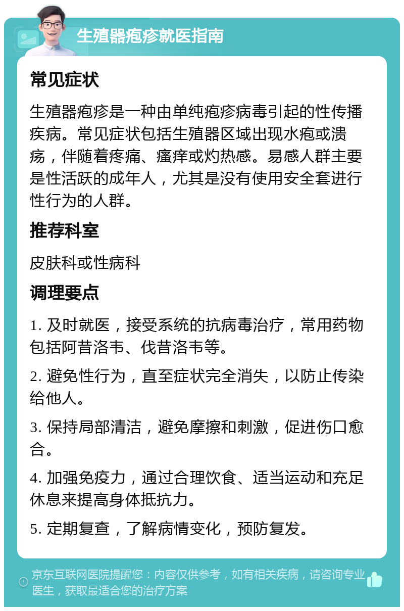 生殖器疱疹就医指南 常见症状 生殖器疱疹是一种由单纯疱疹病毒引起的性传播疾病。常见症状包括生殖器区域出现水疱或溃疡，伴随着疼痛、瘙痒或灼热感。易感人群主要是性活跃的成年人，尤其是没有使用安全套进行性行为的人群。 推荐科室 皮肤科或性病科 调理要点 1. 及时就医，接受系统的抗病毒治疗，常用药物包括阿昔洛韦、伐昔洛韦等。 2. 避免性行为，直至症状完全消失，以防止传染给他人。 3. 保持局部清洁，避免摩擦和刺激，促进伤口愈合。 4. 加强免疫力，通过合理饮食、适当运动和充足休息来提高身体抵抗力。 5. 定期复查，了解病情变化，预防复发。