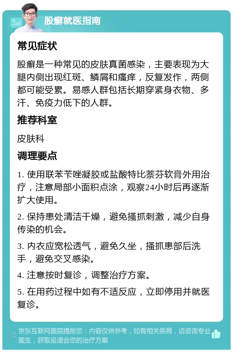 股癣就医指南 常见症状 股癣是一种常见的皮肤真菌感染，主要表现为大腿内侧出现红斑、鳞屑和瘙痒，反复发作，两侧都可能受累。易感人群包括长期穿紧身衣物、多汗、免疫力低下的人群。 推荐科室 皮肤科 调理要点 1. 使用联苯苄唑凝胶或盐酸特比萘芬软膏外用治疗，注意局部小面积点涂，观察24小时后再逐渐扩大使用。 2. 保持患处清洁干燥，避免搔抓刺激，减少自身传染的机会。 3. 内衣应宽松透气，避免久坐，搔抓患部后洗手，避免交叉感染。 4. 注意按时复诊，调整治疗方案。 5. 在用药过程中如有不适反应，立即停用并就医复诊。