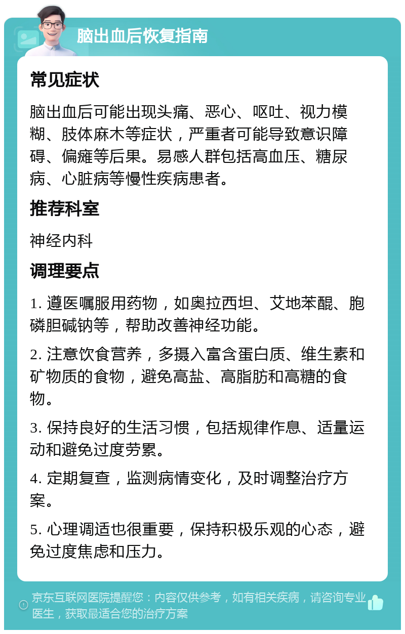 脑出血后恢复指南 常见症状 脑出血后可能出现头痛、恶心、呕吐、视力模糊、肢体麻木等症状，严重者可能导致意识障碍、偏瘫等后果。易感人群包括高血压、糖尿病、心脏病等慢性疾病患者。 推荐科室 神经内科 调理要点 1. 遵医嘱服用药物，如奥拉西坦、艾地苯醌、胞磷胆碱钠等，帮助改善神经功能。 2. 注意饮食营养，多摄入富含蛋白质、维生素和矿物质的食物，避免高盐、高脂肪和高糖的食物。 3. 保持良好的生活习惯，包括规律作息、适量运动和避免过度劳累。 4. 定期复查，监测病情变化，及时调整治疗方案。 5. 心理调适也很重要，保持积极乐观的心态，避免过度焦虑和压力。