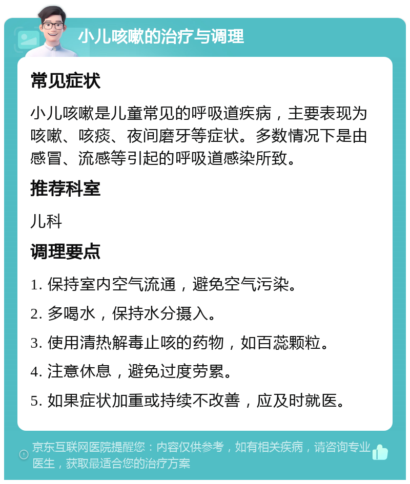 小儿咳嗽的治疗与调理 常见症状 小儿咳嗽是儿童常见的呼吸道疾病，主要表现为咳嗽、咳痰、夜间磨牙等症状。多数情况下是由感冒、流感等引起的呼吸道感染所致。 推荐科室 儿科 调理要点 1. 保持室内空气流通，避免空气污染。 2. 多喝水，保持水分摄入。 3. 使用清热解毒止咳的药物，如百蕊颗粒。 4. 注意休息，避免过度劳累。 5. 如果症状加重或持续不改善，应及时就医。