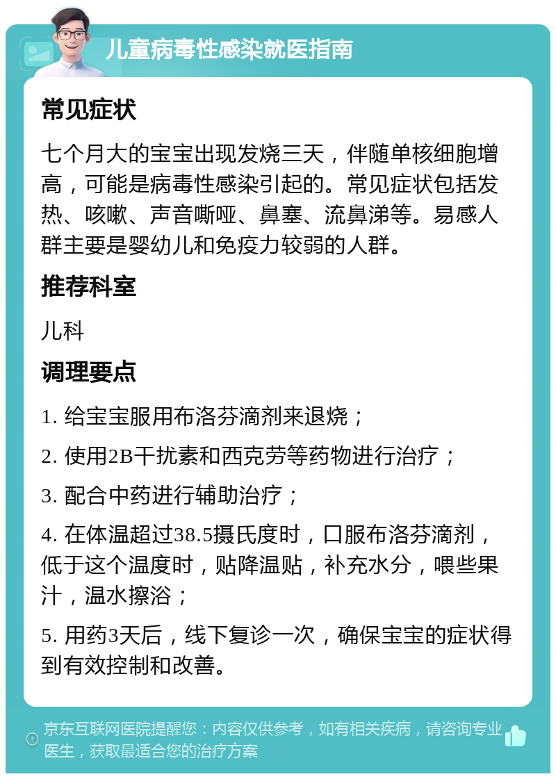 儿童病毒性感染就医指南 常见症状 七个月大的宝宝出现发烧三天，伴随单核细胞增高，可能是病毒性感染引起的。常见症状包括发热、咳嗽、声音嘶哑、鼻塞、流鼻涕等。易感人群主要是婴幼儿和免疫力较弱的人群。 推荐科室 儿科 调理要点 1. 给宝宝服用布洛芬滴剂来退烧； 2. 使用2B干扰素和西克劳等药物进行治疗； 3. 配合中药进行辅助治疗； 4. 在体温超过38.5摄氏度时，口服布洛芬滴剂，低于这个温度时，贴降温贴，补充水分，喂些果汁，温水擦浴； 5. 用药3天后，线下复诊一次，确保宝宝的症状得到有效控制和改善。