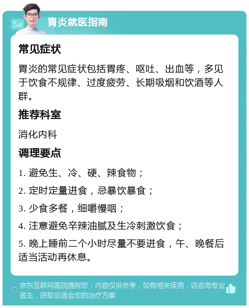 胃炎就医指南 常见症状 胃炎的常见症状包括胃疼、呕吐、出血等，多见于饮食不规律、过度疲劳、长期吸烟和饮酒等人群。 推荐科室 消化内科 调理要点 1. 避免生、冷、硬、辣食物； 2. 定时定量进食，忌暴饮暴食； 3. 少食多餐，细嚼慢咽； 4. 注意避免辛辣油腻及生冷刺激饮食； 5. 晚上睡前二个小时尽量不要进食，午、晚餐后适当活动再休息。