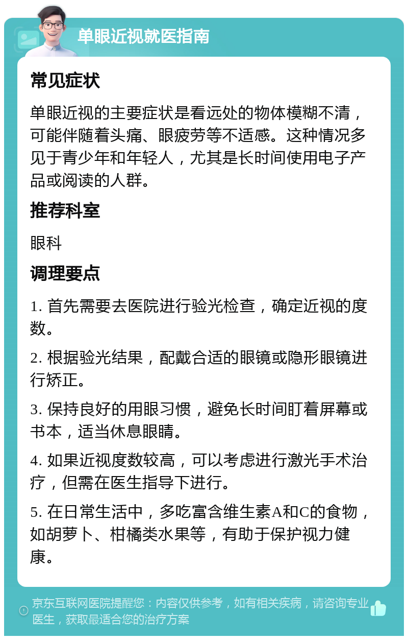 单眼近视就医指南 常见症状 单眼近视的主要症状是看远处的物体模糊不清，可能伴随着头痛、眼疲劳等不适感。这种情况多见于青少年和年轻人，尤其是长时间使用电子产品或阅读的人群。 推荐科室 眼科 调理要点 1. 首先需要去医院进行验光检查，确定近视的度数。 2. 根据验光结果，配戴合适的眼镜或隐形眼镜进行矫正。 3. 保持良好的用眼习惯，避免长时间盯着屏幕或书本，适当休息眼睛。 4. 如果近视度数较高，可以考虑进行激光手术治疗，但需在医生指导下进行。 5. 在日常生活中，多吃富含维生素A和C的食物，如胡萝卜、柑橘类水果等，有助于保护视力健康。