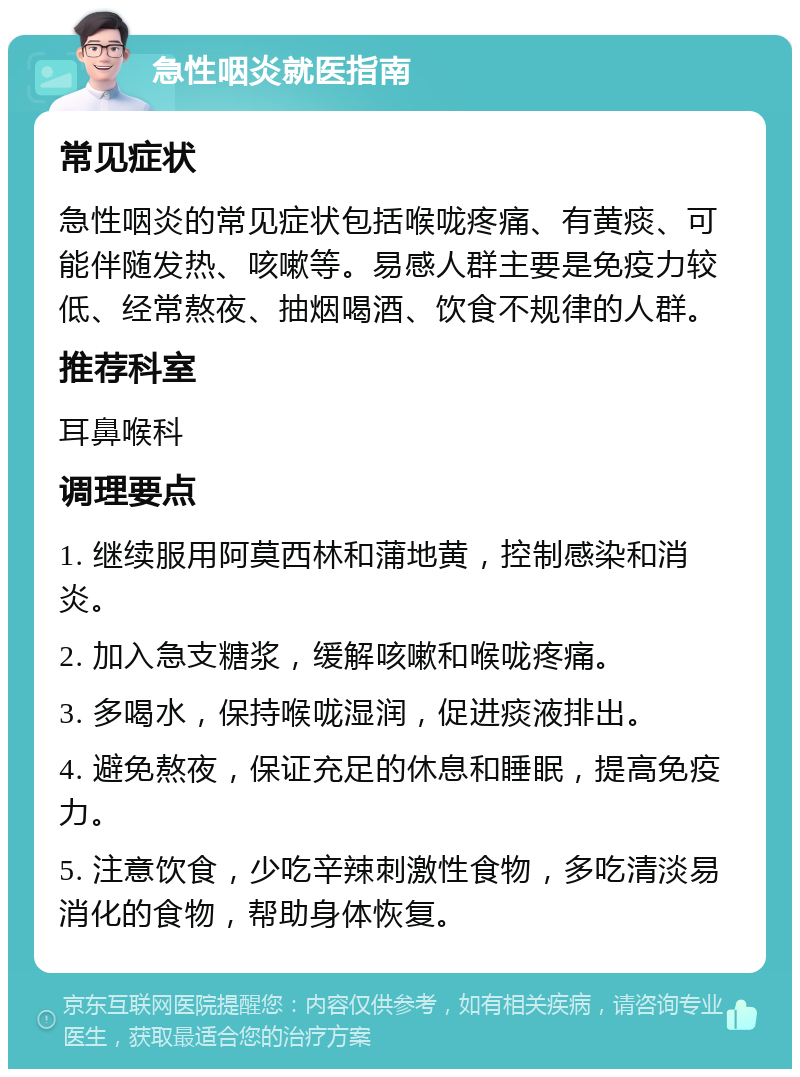 急性咽炎就医指南 常见症状 急性咽炎的常见症状包括喉咙疼痛、有黄痰、可能伴随发热、咳嗽等。易感人群主要是免疫力较低、经常熬夜、抽烟喝酒、饮食不规律的人群。 推荐科室 耳鼻喉科 调理要点 1. 继续服用阿莫西林和蒲地黄，控制感染和消炎。 2. 加入急支糖浆，缓解咳嗽和喉咙疼痛。 3. 多喝水，保持喉咙湿润，促进痰液排出。 4. 避免熬夜，保证充足的休息和睡眠，提高免疫力。 5. 注意饮食，少吃辛辣刺激性食物，多吃清淡易消化的食物，帮助身体恢复。