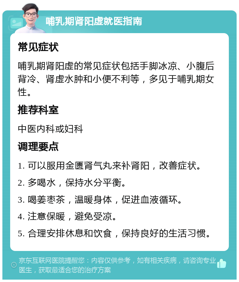 哺乳期肾阳虚就医指南 常见症状 哺乳期肾阳虚的常见症状包括手脚冰凉、小腹后背冷、肾虚水肿和小便不利等，多见于哺乳期女性。 推荐科室 中医内科或妇科 调理要点 1. 可以服用金匮肾气丸来补肾阳，改善症状。 2. 多喝水，保持水分平衡。 3. 喝姜枣茶，温暖身体，促进血液循环。 4. 注意保暖，避免受凉。 5. 合理安排休息和饮食，保持良好的生活习惯。