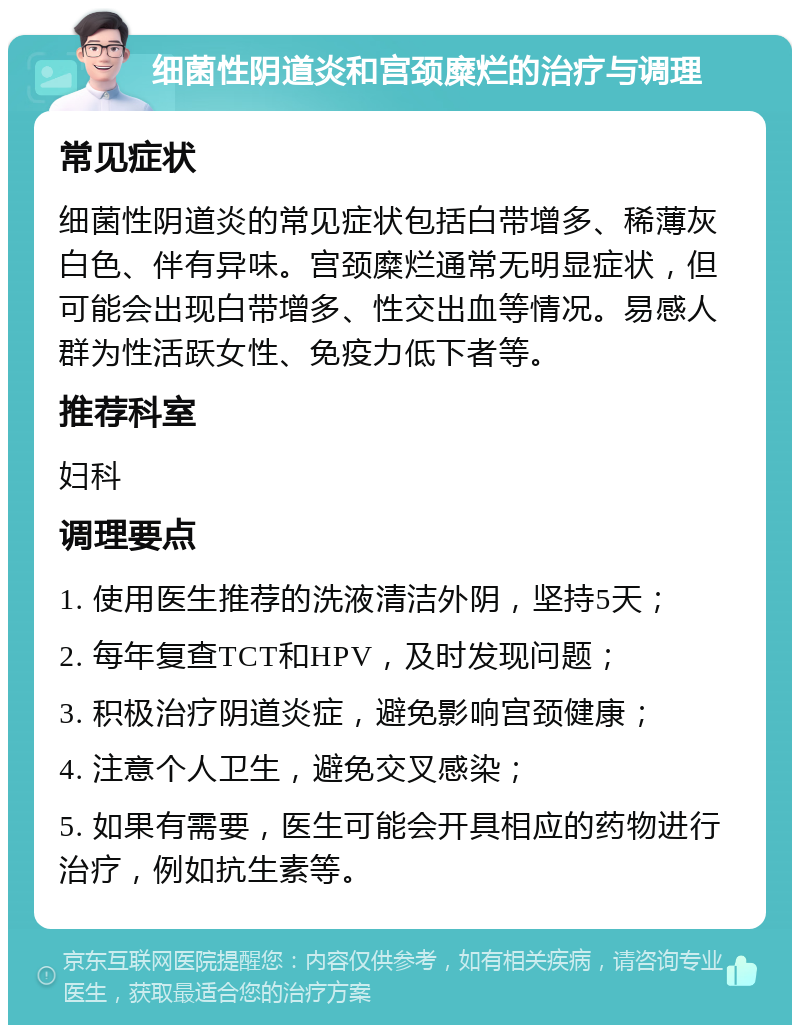 细菌性阴道炎和宫颈糜烂的治疗与调理 常见症状 细菌性阴道炎的常见症状包括白带增多、稀薄灰白色、伴有异味。宫颈糜烂通常无明显症状，但可能会出现白带增多、性交出血等情况。易感人群为性活跃女性、免疫力低下者等。 推荐科室 妇科 调理要点 1. 使用医生推荐的洗液清洁外阴，坚持5天； 2. 每年复查TCT和HPV，及时发现问题； 3. 积极治疗阴道炎症，避免影响宫颈健康； 4. 注意个人卫生，避免交叉感染； 5. 如果有需要，医生可能会开具相应的药物进行治疗，例如抗生素等。