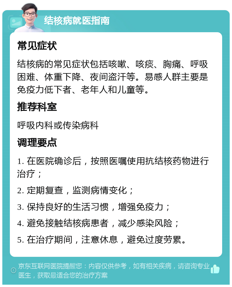 结核病就医指南 常见症状 结核病的常见症状包括咳嗽、咳痰、胸痛、呼吸困难、体重下降、夜间盗汗等。易感人群主要是免疫力低下者、老年人和儿童等。 推荐科室 呼吸内科或传染病科 调理要点 1. 在医院确诊后，按照医嘱使用抗结核药物进行治疗； 2. 定期复查，监测病情变化； 3. 保持良好的生活习惯，增强免疫力； 4. 避免接触结核病患者，减少感染风险； 5. 在治疗期间，注意休息，避免过度劳累。