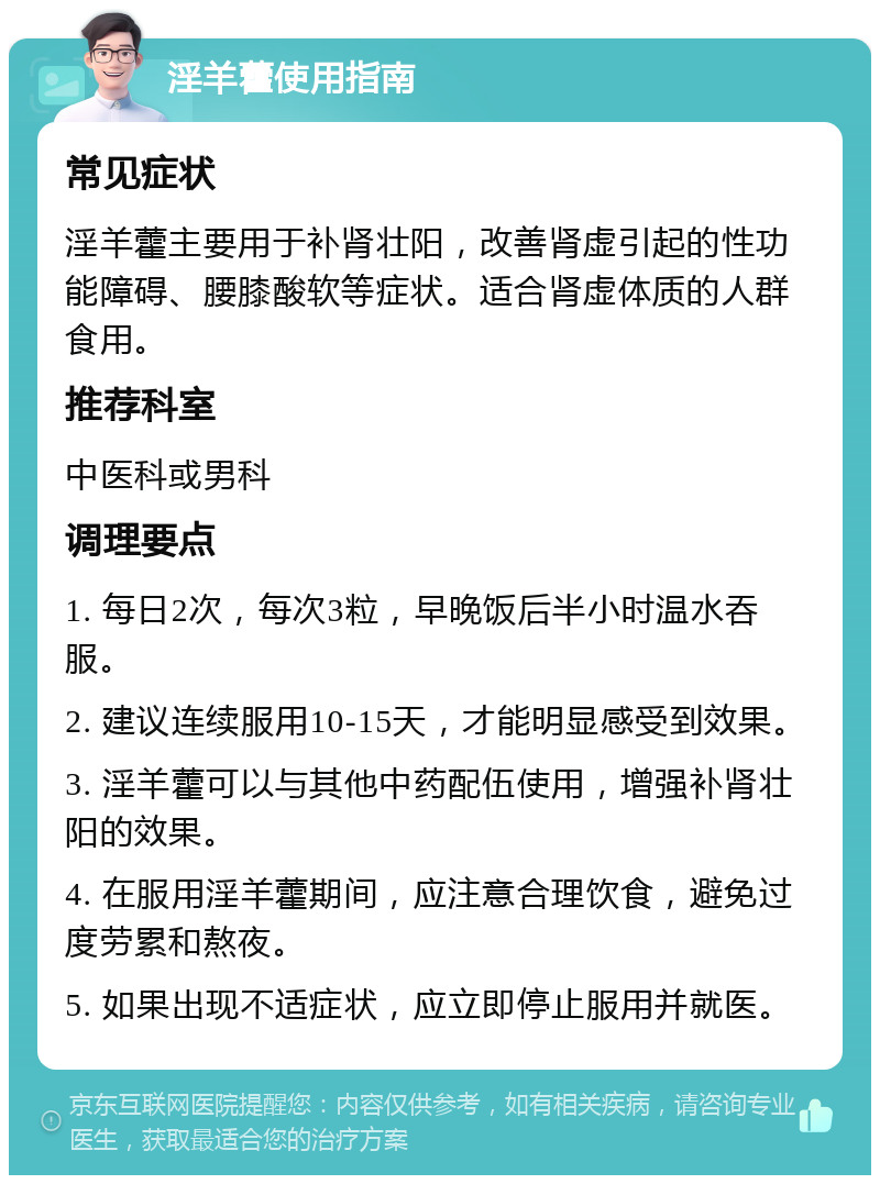 淫羊藿使用指南 常见症状 淫羊藿主要用于补肾壮阳，改善肾虚引起的性功能障碍、腰膝酸软等症状。适合肾虚体质的人群食用。 推荐科室 中医科或男科 调理要点 1. 每日2次，每次3粒，早晚饭后半小时温水吞服。 2. 建议连续服用10-15天，才能明显感受到效果。 3. 淫羊藿可以与其他中药配伍使用，增强补肾壮阳的效果。 4. 在服用淫羊藿期间，应注意合理饮食，避免过度劳累和熬夜。 5. 如果出现不适症状，应立即停止服用并就医。