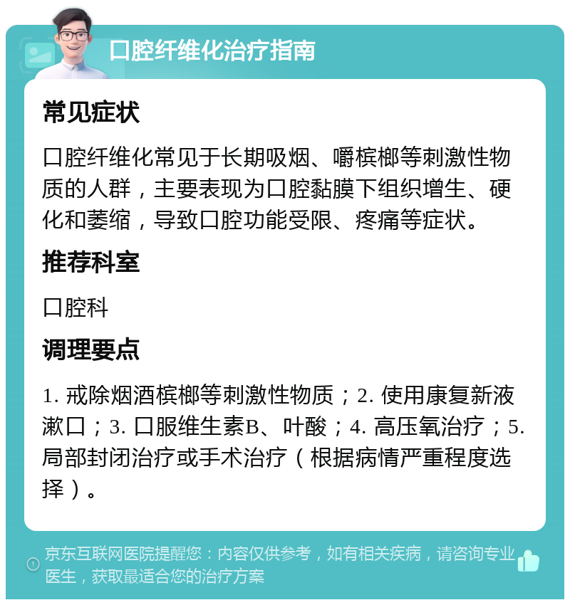 口腔纤维化治疗指南 常见症状 口腔纤维化常见于长期吸烟、嚼槟榔等刺激性物质的人群，主要表现为口腔黏膜下组织增生、硬化和萎缩，导致口腔功能受限、疼痛等症状。 推荐科室 口腔科 调理要点 1. 戒除烟酒槟榔等刺激性物质；2. 使用康复新液漱口；3. 口服维生素B、叶酸；4. 高压氧治疗；5. 局部封闭治疗或手术治疗（根据病情严重程度选择）。