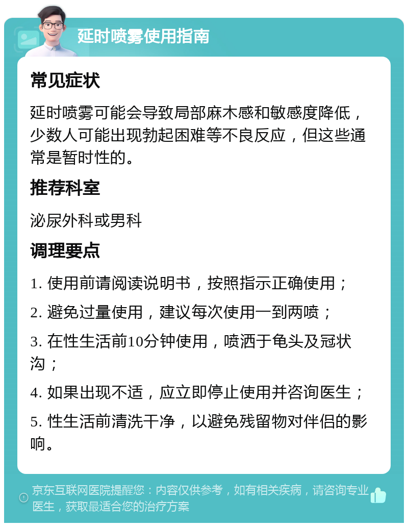 延时喷雾使用指南 常见症状 延时喷雾可能会导致局部麻木感和敏感度降低，少数人可能出现勃起困难等不良反应，但这些通常是暂时性的。 推荐科室 泌尿外科或男科 调理要点 1. 使用前请阅读说明书，按照指示正确使用； 2. 避免过量使用，建议每次使用一到两喷； 3. 在性生活前10分钟使用，喷洒于龟头及冠状沟； 4. 如果出现不适，应立即停止使用并咨询医生； 5. 性生活前清洗干净，以避免残留物对伴侣的影响。