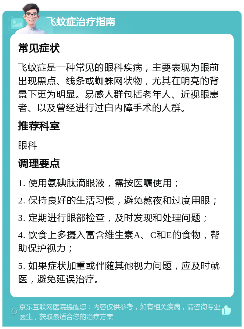 飞蚊症治疗指南 常见症状 飞蚊症是一种常见的眼科疾病，主要表现为眼前出现黑点、线条或蜘蛛网状物，尤其在明亮的背景下更为明显。易感人群包括老年人、近视眼患者、以及曾经进行过白内障手术的人群。 推荐科室 眼科 调理要点 1. 使用氨碘肽滴眼液，需按医嘱使用； 2. 保持良好的生活习惯，避免熬夜和过度用眼； 3. 定期进行眼部检查，及时发现和处理问题； 4. 饮食上多摄入富含维生素A、C和E的食物，帮助保护视力； 5. 如果症状加重或伴随其他视力问题，应及时就医，避免延误治疗。