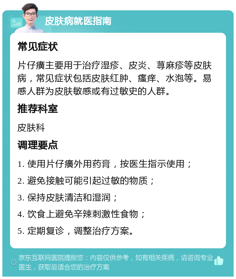 皮肤病就医指南 常见症状 片仔癀主要用于治疗湿疹、皮炎、荨麻疹等皮肤病，常见症状包括皮肤红肿、瘙痒、水泡等。易感人群为皮肤敏感或有过敏史的人群。 推荐科室 皮肤科 调理要点 1. 使用片仔癀外用药膏，按医生指示使用； 2. 避免接触可能引起过敏的物质； 3. 保持皮肤清洁和湿润； 4. 饮食上避免辛辣刺激性食物； 5. 定期复诊，调整治疗方案。