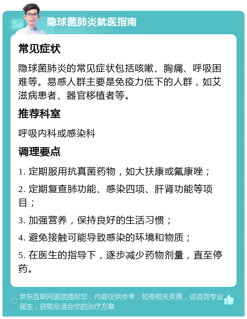 隐球菌肺炎就医指南 常见症状 隐球菌肺炎的常见症状包括咳嗽、胸痛、呼吸困难等。易感人群主要是免疫力低下的人群，如艾滋病患者、器官移植者等。 推荐科室 呼吸内科或感染科 调理要点 1. 定期服用抗真菌药物，如大扶康或氟康唑； 2. 定期复查肺功能、感染四项、肝肾功能等项目； 3. 加强营养，保持良好的生活习惯； 4. 避免接触可能导致感染的环境和物质； 5. 在医生的指导下，逐步减少药物剂量，直至停药。