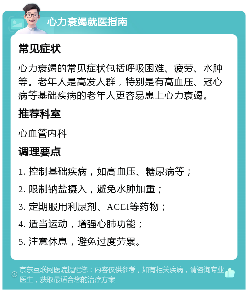 心力衰竭就医指南 常见症状 心力衰竭的常见症状包括呼吸困难、疲劳、水肿等。老年人是高发人群，特别是有高血压、冠心病等基础疾病的老年人更容易患上心力衰竭。 推荐科室 心血管内科 调理要点 1. 控制基础疾病，如高血压、糖尿病等； 2. 限制钠盐摄入，避免水肿加重； 3. 定期服用利尿剂、ACEI等药物； 4. 适当运动，增强心肺功能； 5. 注意休息，避免过度劳累。