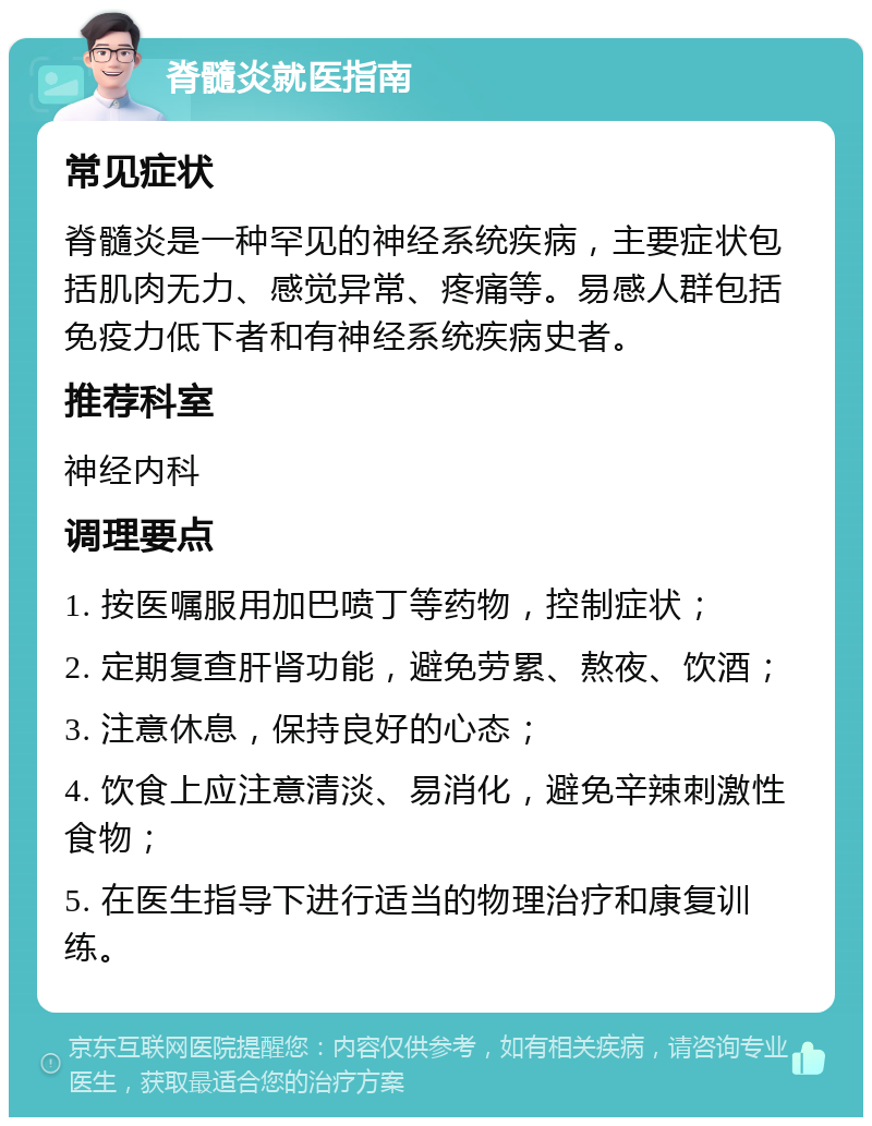 脊髓炎就医指南 常见症状 脊髓炎是一种罕见的神经系统疾病，主要症状包括肌肉无力、感觉异常、疼痛等。易感人群包括免疫力低下者和有神经系统疾病史者。 推荐科室 神经内科 调理要点 1. 按医嘱服用加巴喷丁等药物，控制症状； 2. 定期复查肝肾功能，避免劳累、熬夜、饮酒； 3. 注意休息，保持良好的心态； 4. 饮食上应注意清淡、易消化，避免辛辣刺激性食物； 5. 在医生指导下进行适当的物理治疗和康复训练。