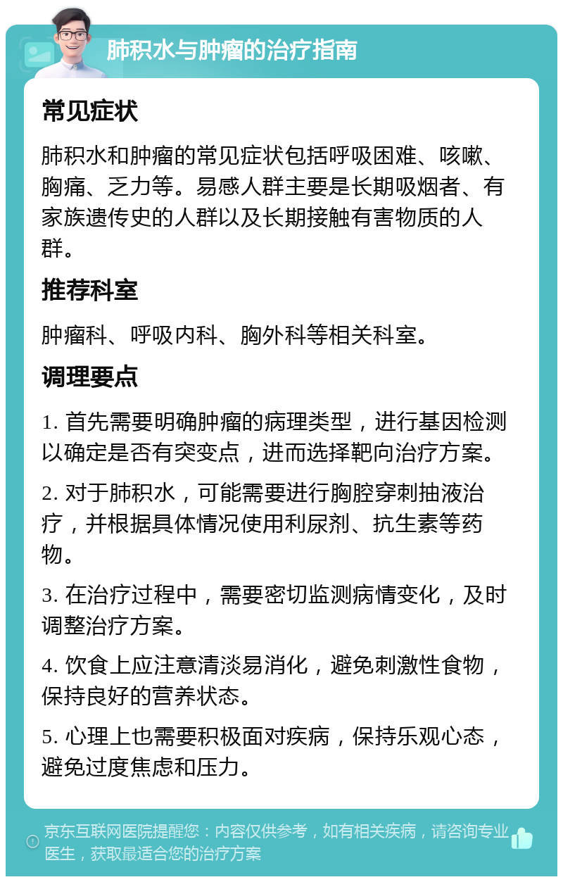 肺积水与肿瘤的治疗指南 常见症状 肺积水和肿瘤的常见症状包括呼吸困难、咳嗽、胸痛、乏力等。易感人群主要是长期吸烟者、有家族遗传史的人群以及长期接触有害物质的人群。 推荐科室 肿瘤科、呼吸内科、胸外科等相关科室。 调理要点 1. 首先需要明确肿瘤的病理类型，进行基因检测以确定是否有突变点，进而选择靶向治疗方案。 2. 对于肺积水，可能需要进行胸腔穿刺抽液治疗，并根据具体情况使用利尿剂、抗生素等药物。 3. 在治疗过程中，需要密切监测病情变化，及时调整治疗方案。 4. 饮食上应注意清淡易消化，避免刺激性食物，保持良好的营养状态。 5. 心理上也需要积极面对疾病，保持乐观心态，避免过度焦虑和压力。