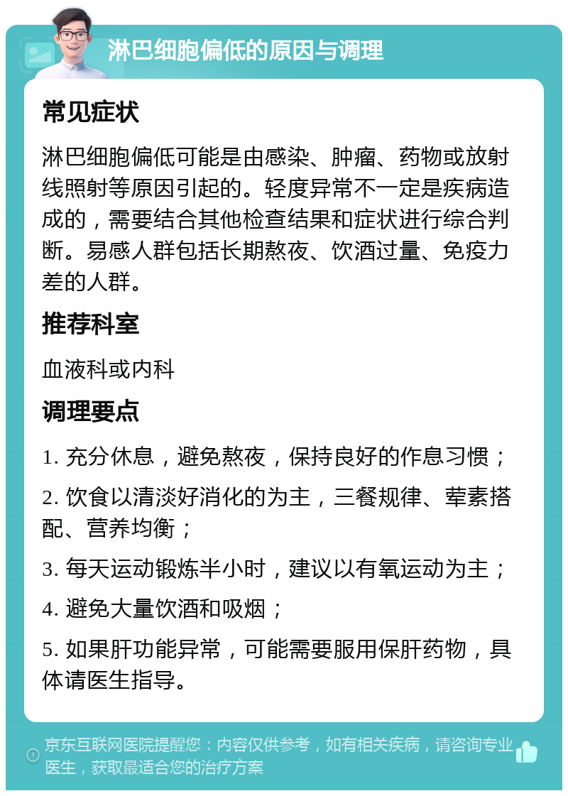 淋巴细胞偏低的原因与调理 常见症状 淋巴细胞偏低可能是由感染、肿瘤、药物或放射线照射等原因引起的。轻度异常不一定是疾病造成的，需要结合其他检查结果和症状进行综合判断。易感人群包括长期熬夜、饮酒过量、免疫力差的人群。 推荐科室 血液科或内科 调理要点 1. 充分休息，避免熬夜，保持良好的作息习惯； 2. 饮食以清淡好消化的为主，三餐规律、荤素搭配、营养均衡； 3. 每天运动锻炼半小时，建议以有氧运动为主； 4. 避免大量饮酒和吸烟； 5. 如果肝功能异常，可能需要服用保肝药物，具体请医生指导。