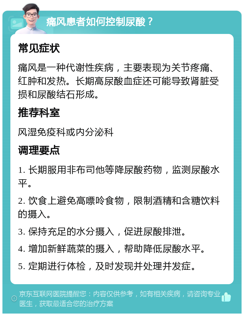 痛风患者如何控制尿酸？ 常见症状 痛风是一种代谢性疾病，主要表现为关节疼痛、红肿和发热。长期高尿酸血症还可能导致肾脏受损和尿酸结石形成。 推荐科室 风湿免疫科或内分泌科 调理要点 1. 长期服用非布司他等降尿酸药物，监测尿酸水平。 2. 饮食上避免高嘌呤食物，限制酒精和含糖饮料的摄入。 3. 保持充足的水分摄入，促进尿酸排泄。 4. 增加新鲜蔬菜的摄入，帮助降低尿酸水平。 5. 定期进行体检，及时发现并处理并发症。