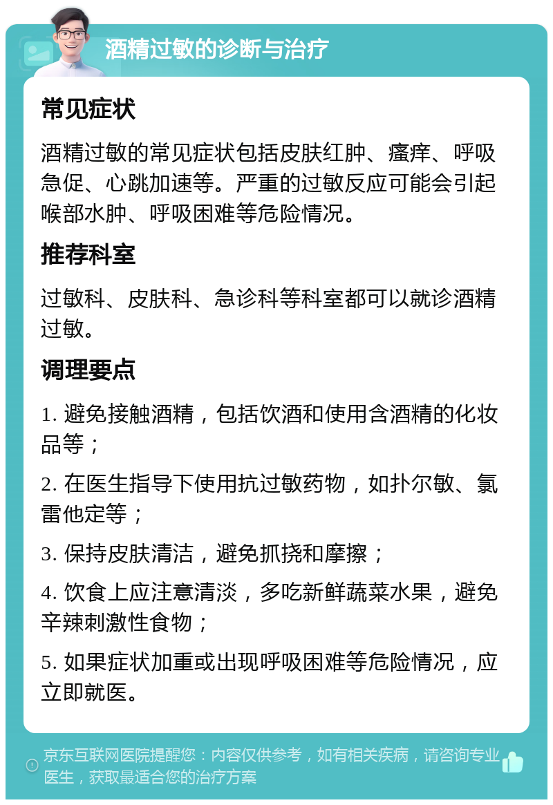 酒精过敏的诊断与治疗 常见症状 酒精过敏的常见症状包括皮肤红肿、瘙痒、呼吸急促、心跳加速等。严重的过敏反应可能会引起喉部水肿、呼吸困难等危险情况。 推荐科室 过敏科、皮肤科、急诊科等科室都可以就诊酒精过敏。 调理要点 1. 避免接触酒精，包括饮酒和使用含酒精的化妆品等； 2. 在医生指导下使用抗过敏药物，如扑尔敏、氯雷他定等； 3. 保持皮肤清洁，避免抓挠和摩擦； 4. 饮食上应注意清淡，多吃新鲜蔬菜水果，避免辛辣刺激性食物； 5. 如果症状加重或出现呼吸困难等危险情况，应立即就医。